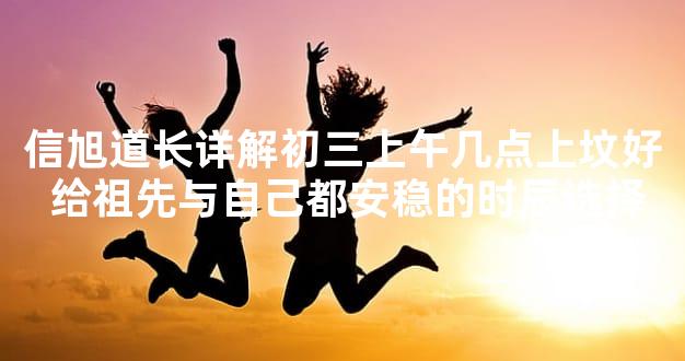 信旭道长详解初三上午几点上坟好 给祖先与自己都安稳的时辰选